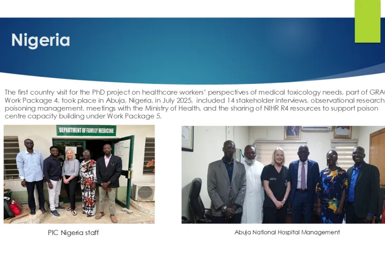 Text: African Network 2025 to 2026: Nigeria: The first country visit for the PhD project on healthcare workers’ perspectives of medical toxicology needs, part of GRACT Work Package 4, took place in Abuja, Nigeria, in July 2025,  included 14 stakeholder interviews, observational research on poisoning management, meetings with the Ministry of Health, and the sharing of NIHR R4 resources to support poison centre capacity building under Work Package 5.